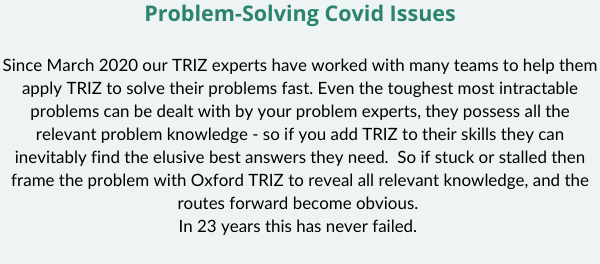 Problem Solving Covid Issues Since March 2020 our TRIZ experts have worked with many teams to help them apply TRIZ to solve their problems fast. Even the toughest most intractable problems can be dealt with by your p (2)